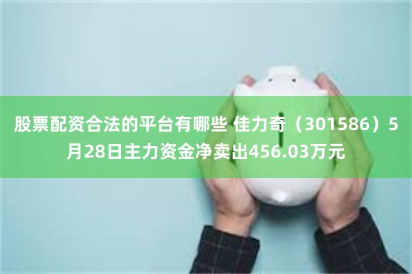 股票配资合法的平台有哪些 佳力奇（301586）5月28日主力资金净卖出456.03万元