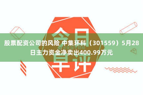 股票配资公司的风险 中集环科（301559）5月28日主力资金净卖出400.99万元
