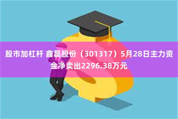 股市加杠杆 鑫磊股份（301317）5月28日主力资金净卖出2296.38万元