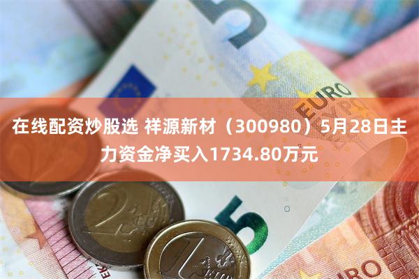 在线配资炒股选 祥源新材（300980）5月28日主力资金净买入1734.80万元