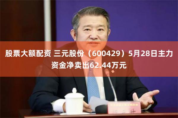 股票大额配资 三元股份（600429）5月28日主力资金净卖出62.44万元
