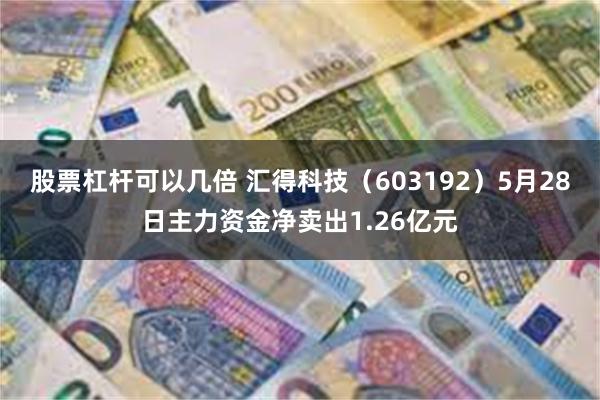 股票杠杆可以几倍 汇得科技（603192）5月28日主力资金净卖出1.26亿元