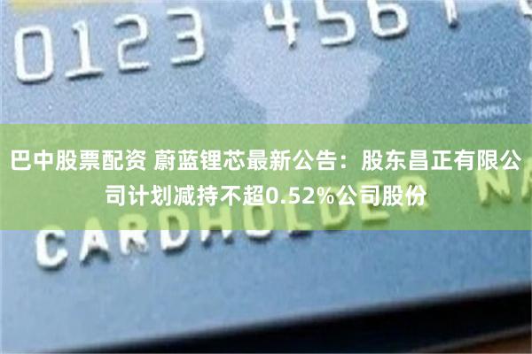 巴中股票配资 蔚蓝锂芯最新公告：股东昌正有限公司计划减持不超0.52%公司股份