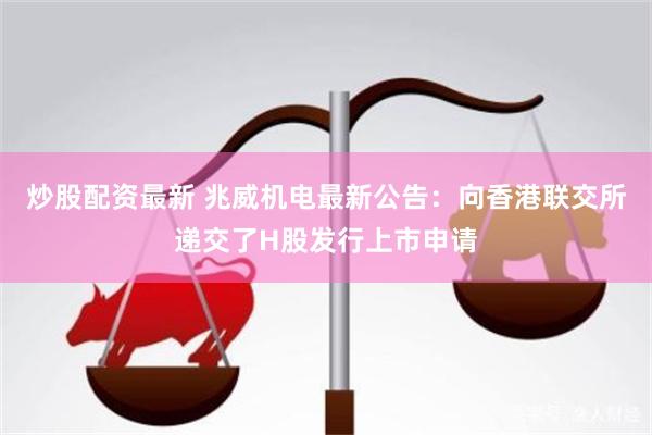 炒股配资最新 兆威机电最新公告：向香港联交所递交了H股发行上市申请