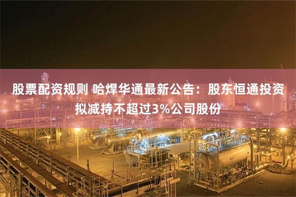 股票配资规则 哈焊华通最新公告：股东恒通投资拟减持不超过3%公司股份