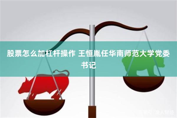 股票怎么加杠杆操作 王恒胤任华南师范大学党委书记