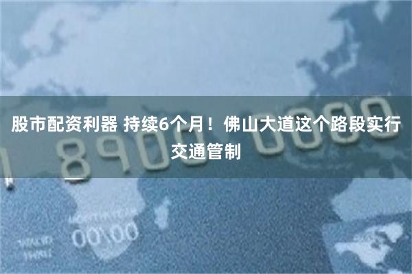 股市配资利器 持续6个月！佛山大道这个路段实行交通管制