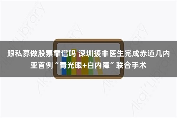 跟私募做股票靠谱吗 深圳援非医生完成赤道几内亚首例“青光眼+白内障”联合手术