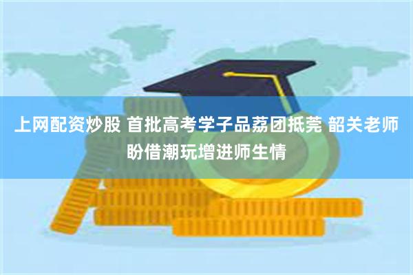 上网配资炒股 首批高考学子品荔团抵莞 韶关老师盼借潮玩增进师生情