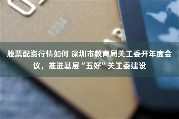 股票配资行情如何 深圳市教育局关工委开年度会议，推进基层“五好”关工委建设