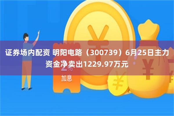 证券场内配资 明阳电路（300739）6月25日主力资金净卖出1229.97万元