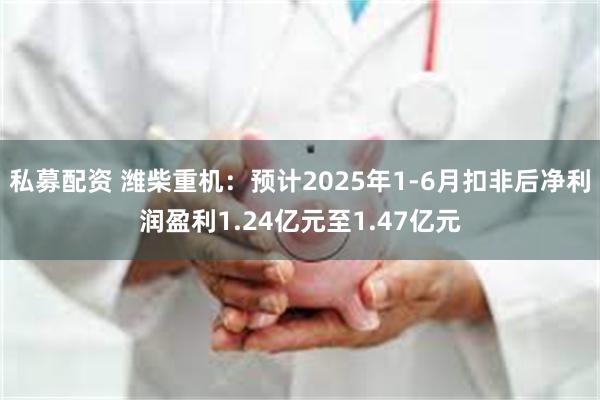 私募配资 潍柴重机：预计2025年1-6月扣非后净利润盈利1.24亿元至1.47亿元