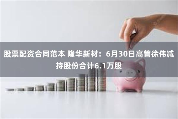 股票配资合同范本 隆华新材：6月30日高管徐伟减持股份合计6.1万股