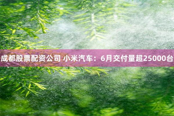 成都股票配资公司 小米汽车：6月交付量超25000台