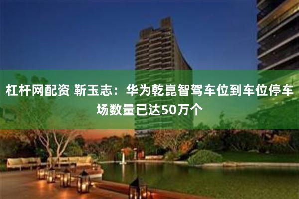 杠杆网配资 靳玉志：华为乾崑智驾车位到车位停车场数量已达50万个