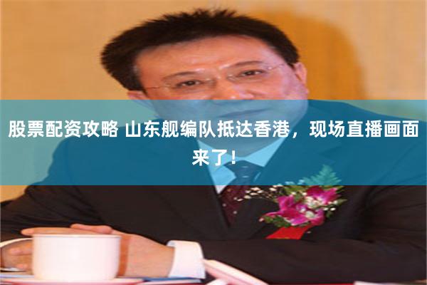 股票配资攻略 山东舰编队抵达香港，现场直播画面来了！