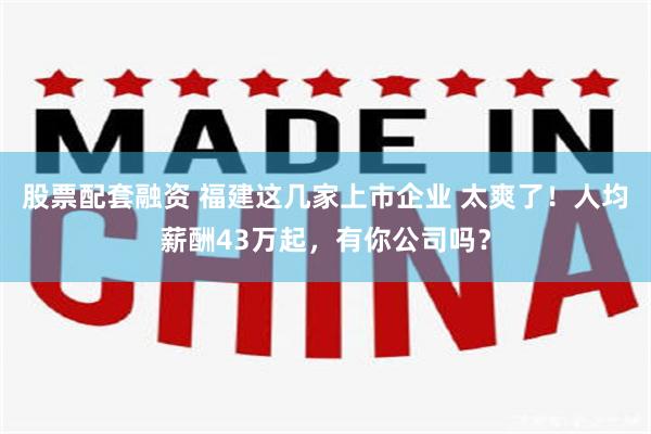 股票配套融资 福建这几家上市企业 太爽了！人均薪酬43万起，有你公司吗？