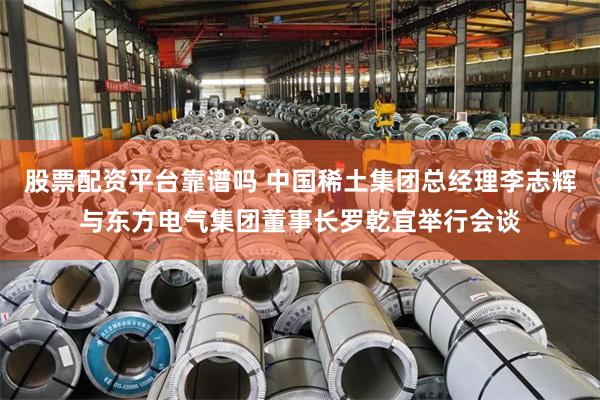 股票配资平台靠谱吗 中国稀土集团总经理李志辉与东方电气集团董事长罗乾宜举行会谈