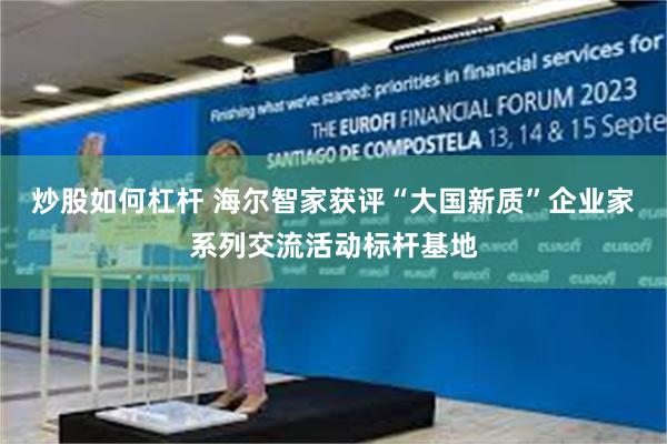 炒股如何杠杆 海尔智家获评“大国新质”企业家系列交流活动标杆基地