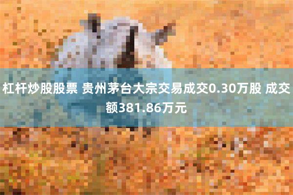 杠杆炒股股票 贵州茅台大宗交易成交0.30万股 成交额381.86万元