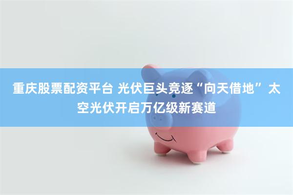 重庆股票配资平台 光伏巨头竞逐“向天借地” 太空光伏开启万亿级新赛道