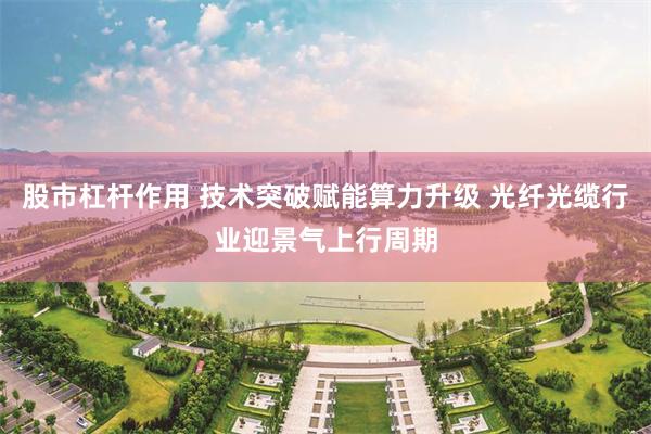 股市杠杆作用 技术突破赋能算力升级 光纤光缆行业迎景气上行周期