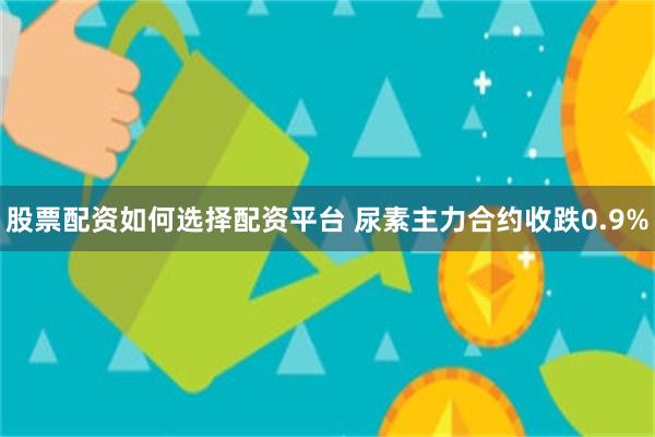 股票配资如何选择配资平台 尿素主力合约收跌0.9%
