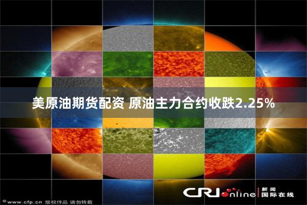 美原油期货配资 原油主力合约收跌2.25%