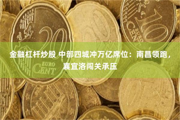 金融杠杆炒股 中部四城冲万亿席位：南昌领跑，襄宜洛闯关承压