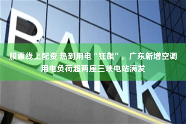 股票线上配资 热到用电“狂飙”，广东新增空调用电负荷超两座三峡电站满发