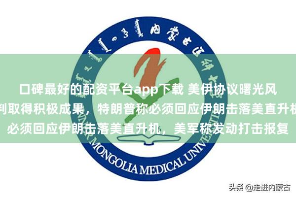 口碑最好的配资平台app下载 美伊协议曙光风险并存：白宫放风核谈判取得积极成果，特朗普称必须回应伊朗击落美直升机，美军称发动打击报复
