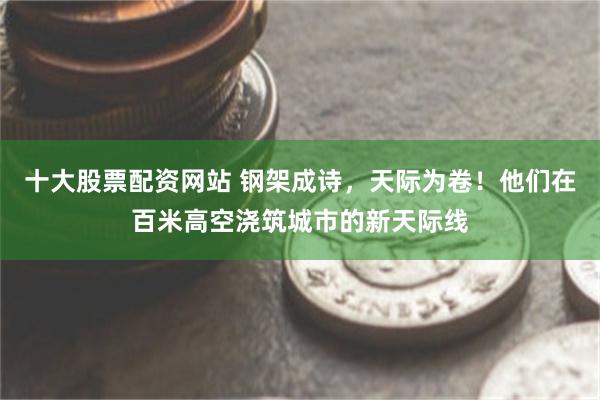 十大股票配资网站 钢架成诗，天际为卷！他们在百米高空浇筑城市的新天际线