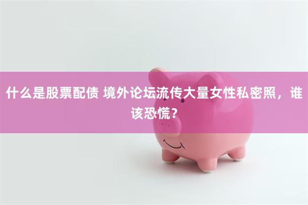 什么是股票配债 境外论坛流传大量女性私密照，谁该恐慌？