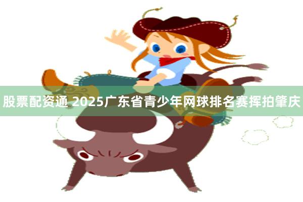 股票配资通 2025广东省青少年网球排名赛挥拍肇庆