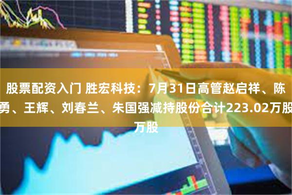 股票配资入门 胜宏科技：7月31日高管赵启祥、陈勇、王辉、刘春兰、朱国强减持股份合计223.02万股