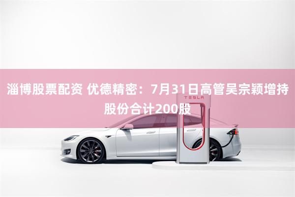 淄博股票配资 优德精密：7月31日高管吴宗颖增持股份合计200股
