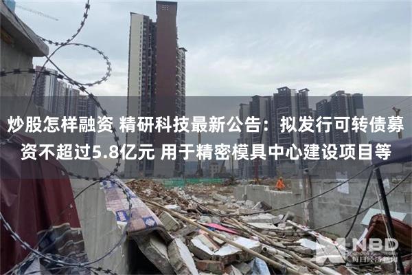 炒股怎样融资 精研科技最新公告：拟发行可转债募资不超过5.8亿元 用于精密模具中心建设项目等