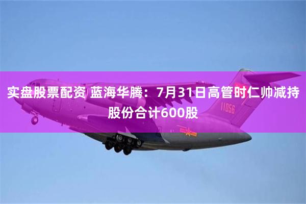 实盘股票配资 蓝海华腾：7月31日高管时仁帅减持股份合计600股