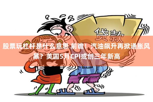股票玩杠杆是什么意思 前瞻！汽油飙升再掀通胀风暴？美国5月CPI或创三年新高