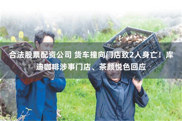 合法股票配资公司 货车撞向门店致2人身亡！库迪咖啡涉事门店、茶颜悦色回应