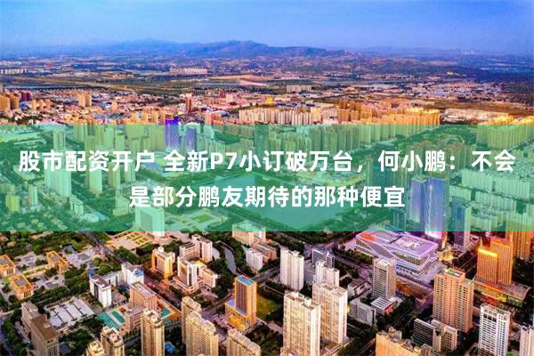 股市配资开户 全新P7小订破万台，何小鹏：不会是部分鹏友期待的那种便宜