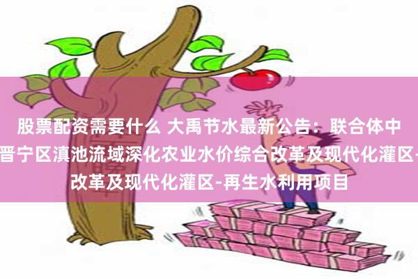 股票配资需要什么 大禹节水最新公告：联合体中标云南省昆明市晋宁区滇池流域深化农业水价综合改革及现代化灌区-再生水利用项目