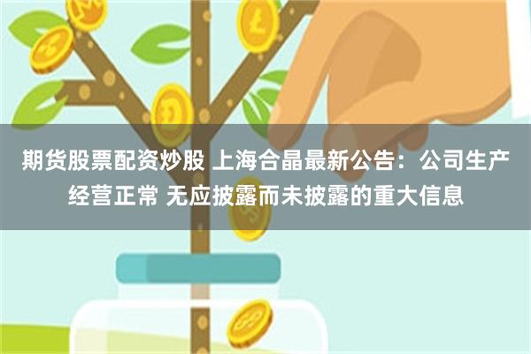 期货股票配资炒股 上海合晶最新公告：公司生产经营正常 无应披露而未披露的重大信息
