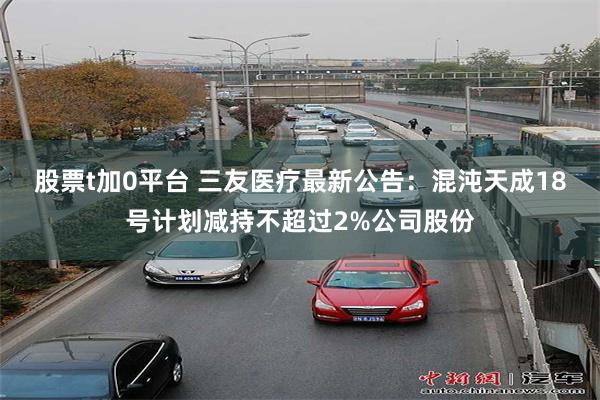 股票t加0平台 三友医疗最新公告：混沌天成18号计划减持不超过2%公司股份