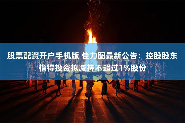 股票配资开户手机版 佳力图最新公告：控股股东楷得投资拟减持不超过1%股份