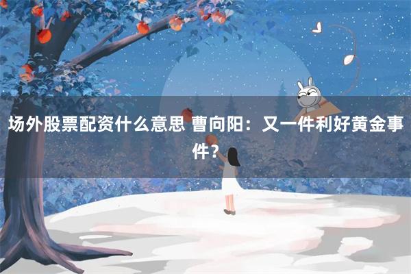 场外股票配资什么意思 曹向阳：又一件利好黄金事件？