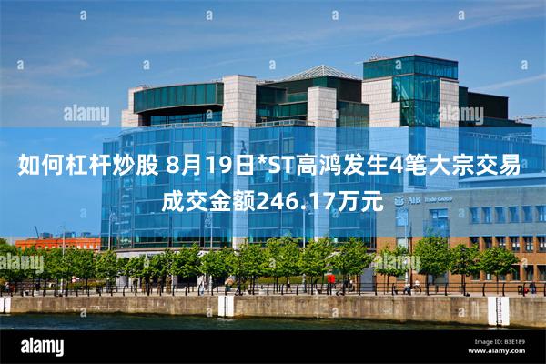 如何杠杆炒股 8月19日*ST高鸿发生4笔大宗交易 成交金额246.17万元