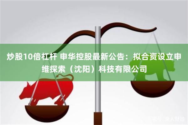 炒股10倍杠杆 申华控股最新公告：拟合资设立申维探索（沈阳）科技有限公司