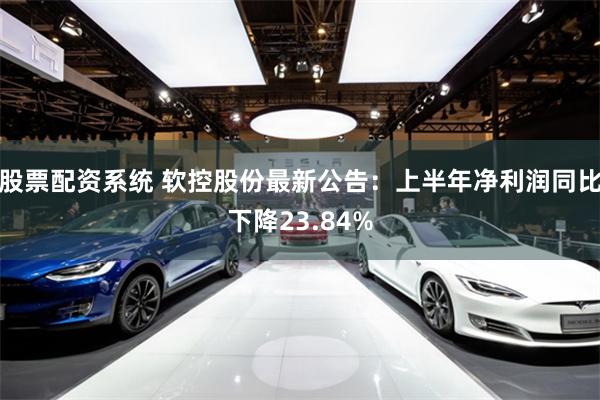 股票配资系统 软控股份最新公告：上半年净利润同比下降23.84%