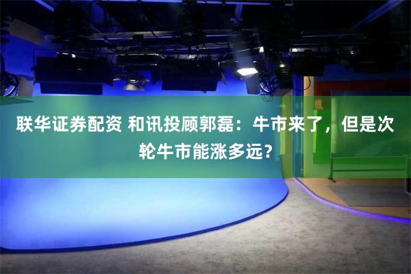 联华证券配资 和讯投顾郭磊：牛市来了，但是次轮牛市能涨多远？